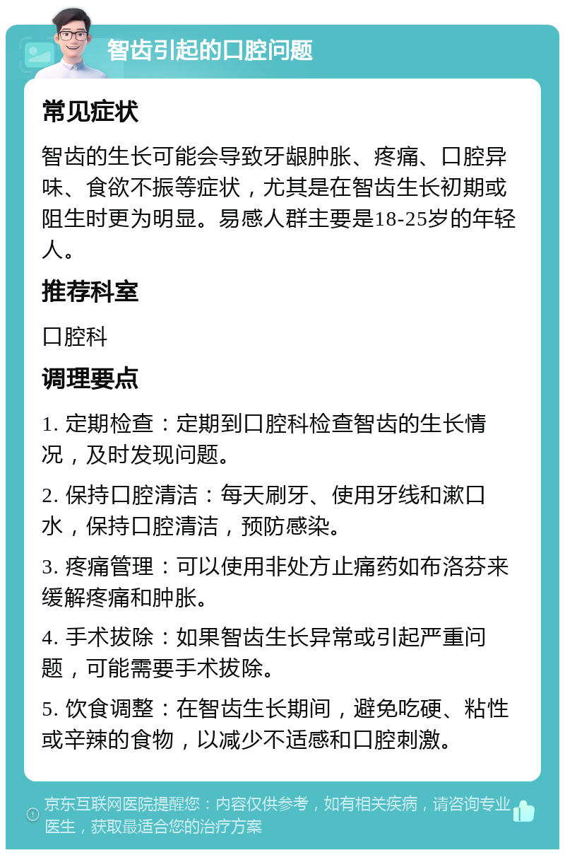 智齿引起的口腔问题 常见症状 智齿的生长可能会导致牙龈肿胀、疼痛、口腔异味、食欲不振等症状，尤其是在智齿生长初期或阻生时更为明显。易感人群主要是18-25岁的年轻人。 推荐科室 口腔科 调理要点 1. 定期检查：定期到口腔科检查智齿的生长情况，及时发现问题。 2. 保持口腔清洁：每天刷牙、使用牙线和漱口水，保持口腔清洁，预防感染。 3. 疼痛管理：可以使用非处方止痛药如布洛芬来缓解疼痛和肿胀。 4. 手术拔除：如果智齿生长异常或引起严重问题，可能需要手术拔除。 5. 饮食调整：在智齿生长期间，避免吃硬、粘性或辛辣的食物，以减少不适感和口腔刺激。