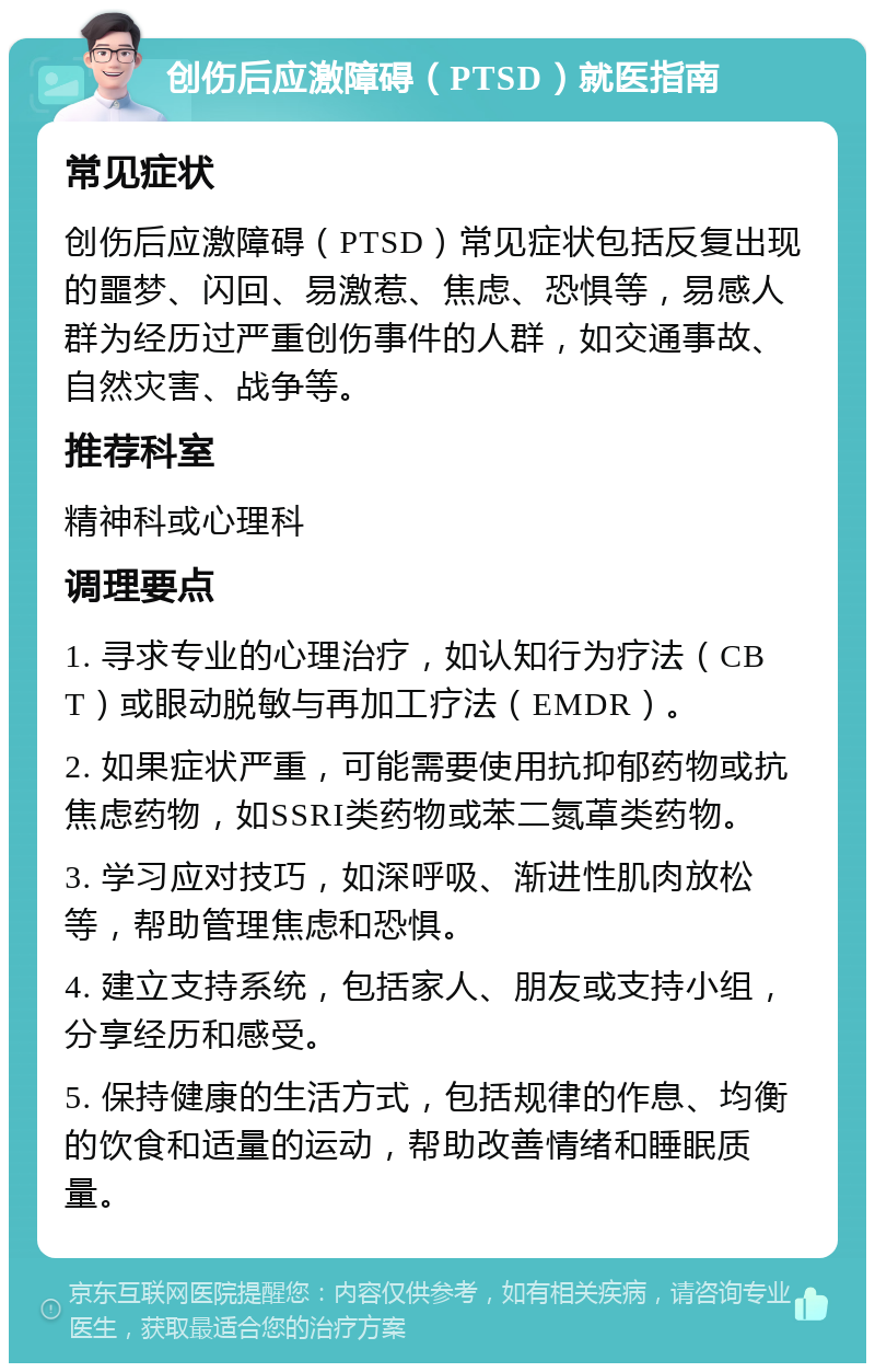 创伤后应激障碍（PTSD）就医指南 常见症状 创伤后应激障碍（PTSD）常见症状包括反复出现的噩梦、闪回、易激惹、焦虑、恐惧等，易感人群为经历过严重创伤事件的人群，如交通事故、自然灾害、战争等。 推荐科室 精神科或心理科 调理要点 1. 寻求专业的心理治疗，如认知行为疗法（CBT）或眼动脱敏与再加工疗法（EMDR）。 2. 如果症状严重，可能需要使用抗抑郁药物或抗焦虑药物，如SSRI类药物或苯二氮䓬类药物。 3. 学习应对技巧，如深呼吸、渐进性肌肉放松等，帮助管理焦虑和恐惧。 4. 建立支持系统，包括家人、朋友或支持小组，分享经历和感受。 5. 保持健康的生活方式，包括规律的作息、均衡的饮食和适量的运动，帮助改善情绪和睡眠质量。