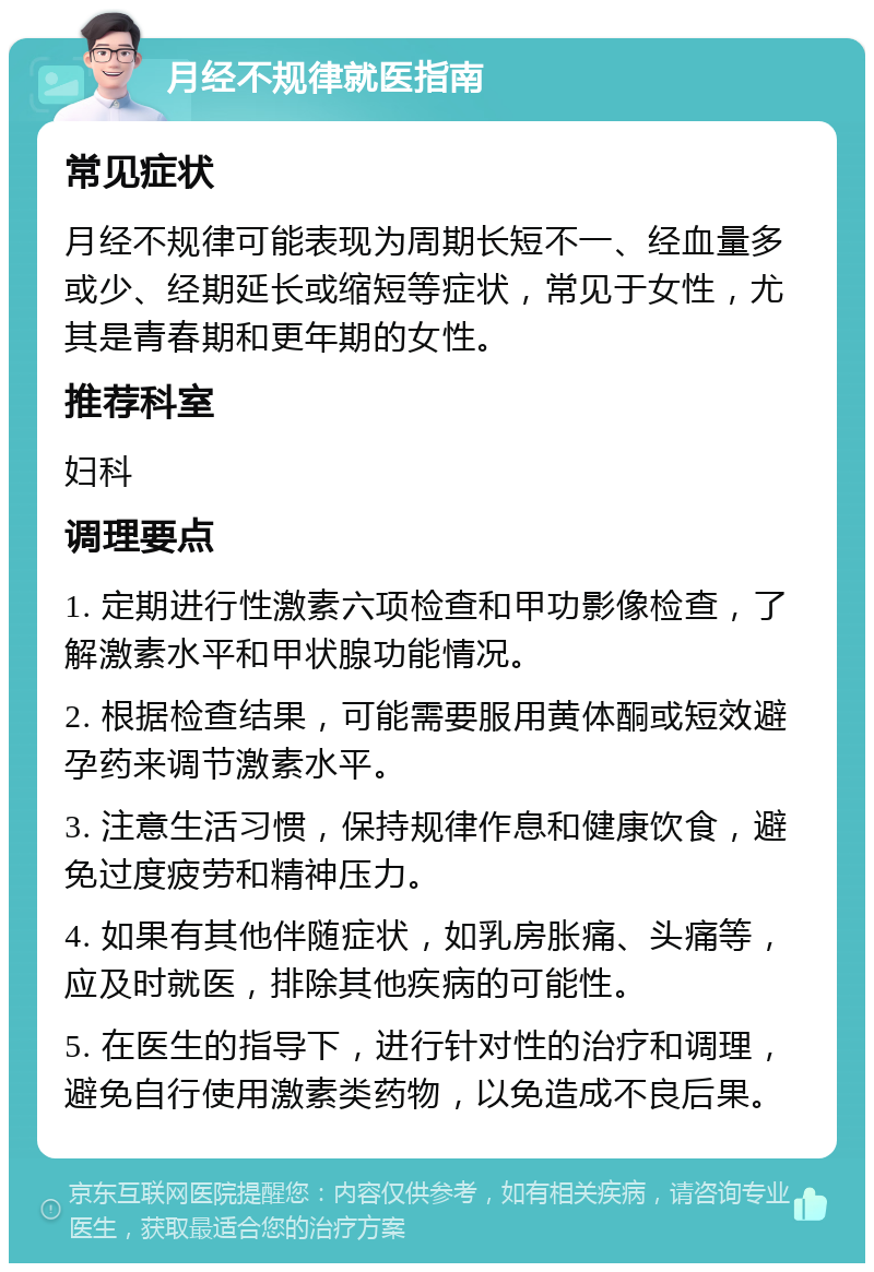 月经不规律就医指南 常见症状 月经不规律可能表现为周期长短不一、经血量多或少、经期延长或缩短等症状，常见于女性，尤其是青春期和更年期的女性。 推荐科室 妇科 调理要点 1. 定期进行性激素六项检查和甲功影像检查，了解激素水平和甲状腺功能情况。 2. 根据检查结果，可能需要服用黄体酮或短效避孕药来调节激素水平。 3. 注意生活习惯，保持规律作息和健康饮食，避免过度疲劳和精神压力。 4. 如果有其他伴随症状，如乳房胀痛、头痛等，应及时就医，排除其他疾病的可能性。 5. 在医生的指导下，进行针对性的治疗和调理，避免自行使用激素类药物，以免造成不良后果。