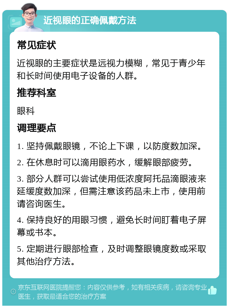 近视眼的正确佩戴方法 常见症状 近视眼的主要症状是远视力模糊，常见于青少年和长时间使用电子设备的人群。 推荐科室 眼科 调理要点 1. 坚持佩戴眼镜，不论上下课，以防度数加深。 2. 在休息时可以滴用眼药水，缓解眼部疲劳。 3. 部分人群可以尝试使用低浓度阿托品滴眼液来延缓度数加深，但需注意该药品未上市，使用前请咨询医生。 4. 保持良好的用眼习惯，避免长时间盯着电子屏幕或书本。 5. 定期进行眼部检查，及时调整眼镜度数或采取其他治疗方法。