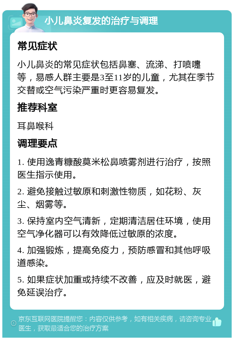 小儿鼻炎复发的治疗与调理 常见症状 小儿鼻炎的常见症状包括鼻塞、流涕、打喷嚏等，易感人群主要是3至11岁的儿童，尤其在季节交替或空气污染严重时更容易复发。 推荐科室 耳鼻喉科 调理要点 1. 使用逸青糠酸莫米松鼻喷雾剂进行治疗，按照医生指示使用。 2. 避免接触过敏原和刺激性物质，如花粉、灰尘、烟雾等。 3. 保持室内空气清新，定期清洁居住环境，使用空气净化器可以有效降低过敏原的浓度。 4. 加强锻炼，提高免疫力，预防感冒和其他呼吸道感染。 5. 如果症状加重或持续不改善，应及时就医，避免延误治疗。