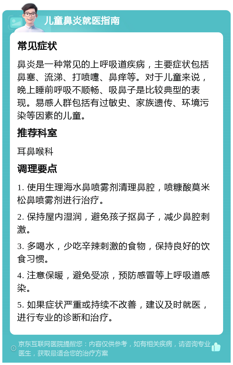 儿童鼻炎就医指南 常见症状 鼻炎是一种常见的上呼吸道疾病，主要症状包括鼻塞、流涕、打喷嚏、鼻痒等。对于儿童来说，晚上睡前呼吸不顺畅、吸鼻子是比较典型的表现。易感人群包括有过敏史、家族遗传、环境污染等因素的儿童。 推荐科室 耳鼻喉科 调理要点 1. 使用生理海水鼻喷雾剂清理鼻腔，喷糠酸莫米松鼻喷雾剂进行治疗。 2. 保持屋内湿润，避免孩子抠鼻子，减少鼻腔刺激。 3. 多喝水，少吃辛辣刺激的食物，保持良好的饮食习惯。 4. 注意保暖，避免受凉，预防感冒等上呼吸道感染。 5. 如果症状严重或持续不改善，建议及时就医，进行专业的诊断和治疗。