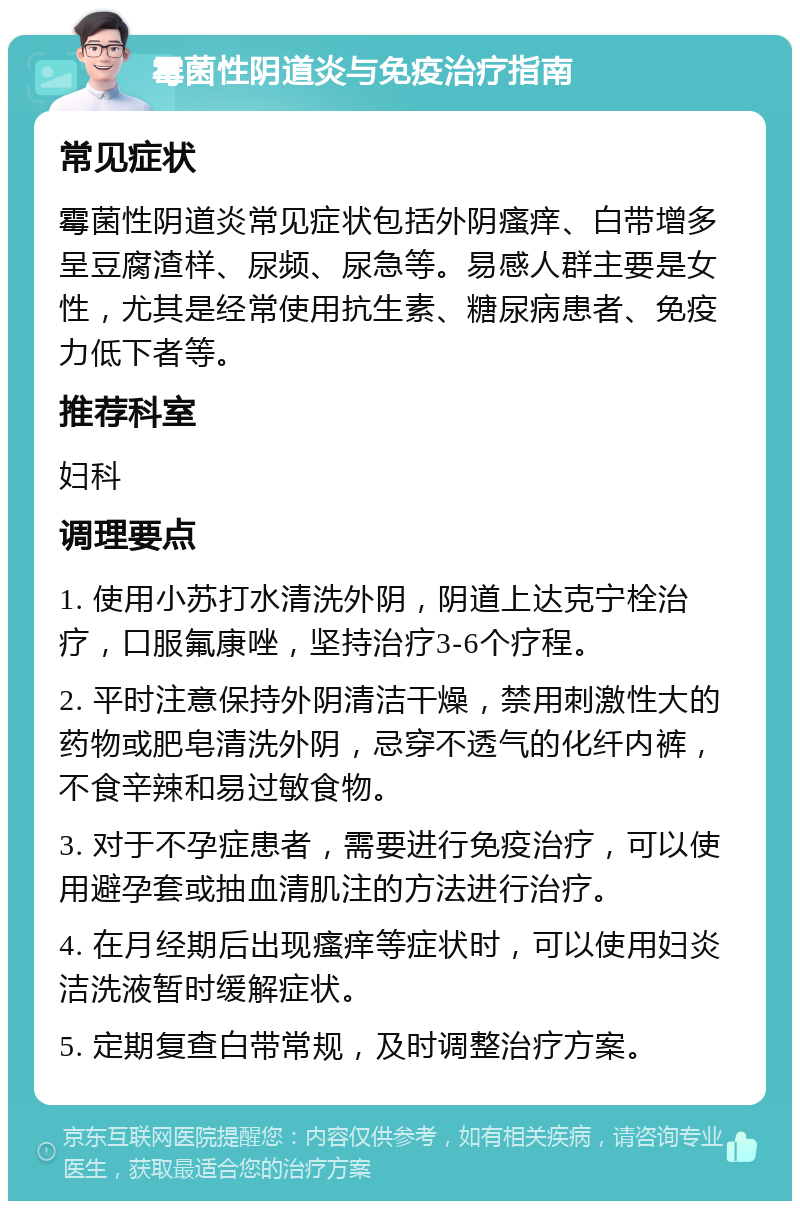 霉菌性阴道炎与免疫治疗指南 常见症状 霉菌性阴道炎常见症状包括外阴瘙痒、白带增多呈豆腐渣样、尿频、尿急等。易感人群主要是女性，尤其是经常使用抗生素、糖尿病患者、免疫力低下者等。 推荐科室 妇科 调理要点 1. 使用小苏打水清洗外阴，阴道上达克宁栓治疗，口服氟康唑，坚持治疗3-6个疗程。 2. 平时注意保持外阴清洁干燥，禁用刺激性大的药物或肥皂清洗外阴，忌穿不透气的化纤内裤，不食辛辣和易过敏食物。 3. 对于不孕症患者，需要进行免疫治疗，可以使用避孕套或抽血清肌注的方法进行治疗。 4. 在月经期后出现瘙痒等症状时，可以使用妇炎洁洗液暂时缓解症状。 5. 定期复查白带常规，及时调整治疗方案。