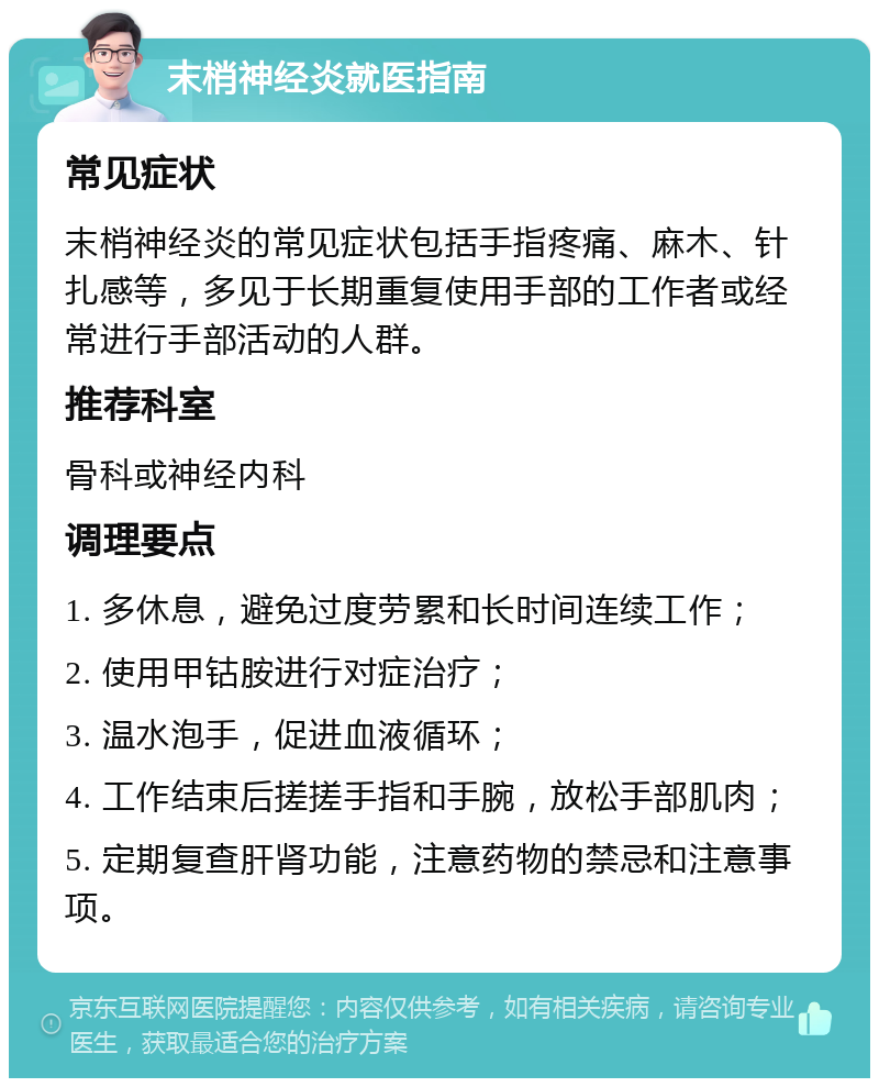 末梢神经炎就医指南 常见症状 末梢神经炎的常见症状包括手指疼痛、麻木、针扎感等，多见于长期重复使用手部的工作者或经常进行手部活动的人群。 推荐科室 骨科或神经内科 调理要点 1. 多休息，避免过度劳累和长时间连续工作； 2. 使用甲钴胺进行对症治疗； 3. 温水泡手，促进血液循环； 4. 工作结束后搓搓手指和手腕，放松手部肌肉； 5. 定期复查肝肾功能，注意药物的禁忌和注意事项。