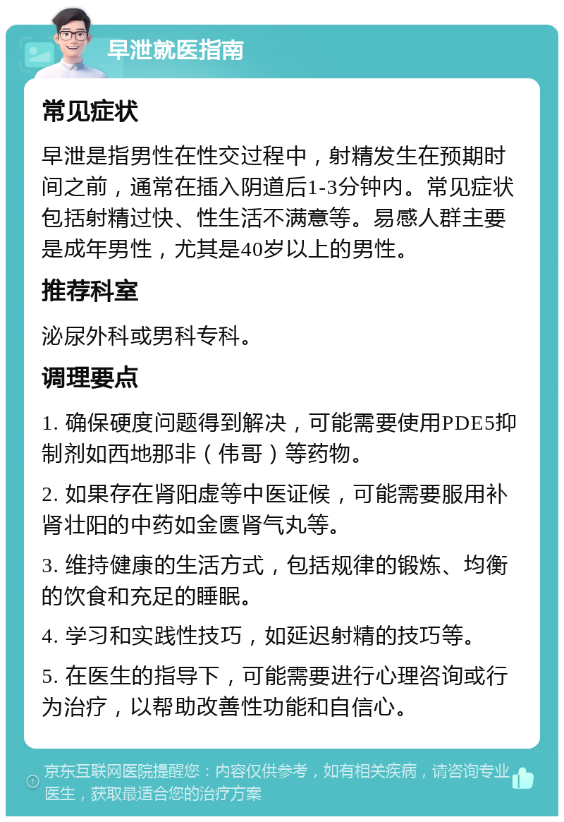 早泄就医指南 常见症状 早泄是指男性在性交过程中，射精发生在预期时间之前，通常在插入阴道后1-3分钟内。常见症状包括射精过快、性生活不满意等。易感人群主要是成年男性，尤其是40岁以上的男性。 推荐科室 泌尿外科或男科专科。 调理要点 1. 确保硬度问题得到解决，可能需要使用PDE5抑制剂如西地那非（伟哥）等药物。 2. 如果存在肾阳虚等中医证候，可能需要服用补肾壮阳的中药如金匮肾气丸等。 3. 维持健康的生活方式，包括规律的锻炼、均衡的饮食和充足的睡眠。 4. 学习和实践性技巧，如延迟射精的技巧等。 5. 在医生的指导下，可能需要进行心理咨询或行为治疗，以帮助改善性功能和自信心。