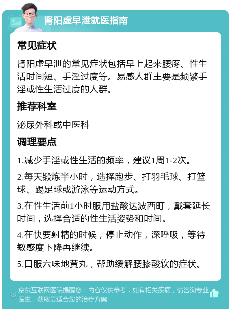 肾阳虚早泄就医指南 常见症状 肾阳虚早泄的常见症状包括早上起来腰疼、性生活时间短、手淫过度等。易感人群主要是频繁手淫或性生活过度的人群。 推荐科室 泌尿外科或中医科 调理要点 1.减少手淫或性生活的频率，建议1周1-2次。 2.每天锻炼半小时，选择跑步、打羽毛球、打篮球、踢足球或游泳等运动方式。 3.在性生活前1小时服用盐酸达波西町，戴套延长时间，选择合适的性生活姿势和时间。 4.在快要射精的时候，停止动作，深呼吸，等待敏感度下降再继续。 5.口服六味地黄丸，帮助缓解腰膝酸软的症状。