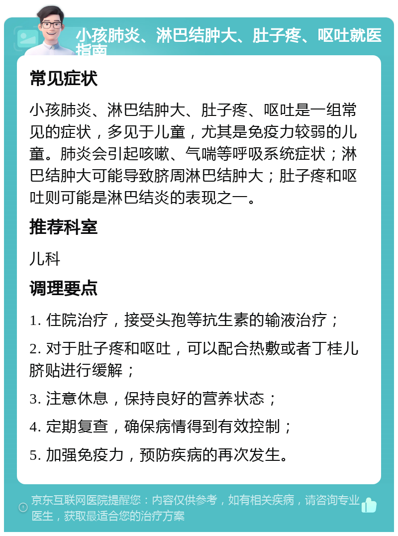 小孩肺炎、淋巴结肿大、肚子疼、呕吐就医指南 常见症状 小孩肺炎、淋巴结肿大、肚子疼、呕吐是一组常见的症状，多见于儿童，尤其是免疫力较弱的儿童。肺炎会引起咳嗽、气喘等呼吸系统症状；淋巴结肿大可能导致脐周淋巴结肿大；肚子疼和呕吐则可能是淋巴结炎的表现之一。 推荐科室 儿科 调理要点 1. 住院治疗，接受头孢等抗生素的输液治疗； 2. 对于肚子疼和呕吐，可以配合热敷或者丁桂儿脐贴进行缓解； 3. 注意休息，保持良好的营养状态； 4. 定期复查，确保病情得到有效控制； 5. 加强免疫力，预防疾病的再次发生。