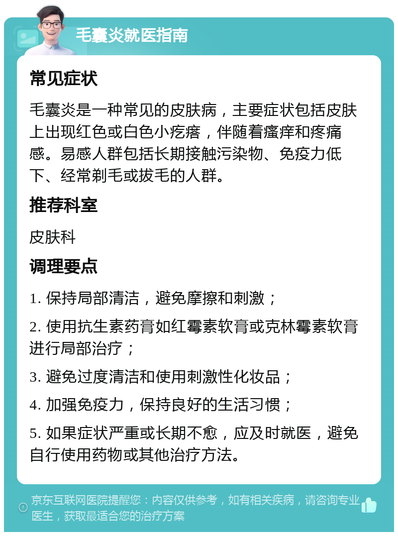 毛囊炎就医指南 常见症状 毛囊炎是一种常见的皮肤病，主要症状包括皮肤上出现红色或白色小疙瘩，伴随着瘙痒和疼痛感。易感人群包括长期接触污染物、免疫力低下、经常剃毛或拔毛的人群。 推荐科室 皮肤科 调理要点 1. 保持局部清洁，避免摩擦和刺激； 2. 使用抗生素药膏如红霉素软膏或克林霉素软膏进行局部治疗； 3. 避免过度清洁和使用刺激性化妆品； 4. 加强免疫力，保持良好的生活习惯； 5. 如果症状严重或长期不愈，应及时就医，避免自行使用药物或其他治疗方法。