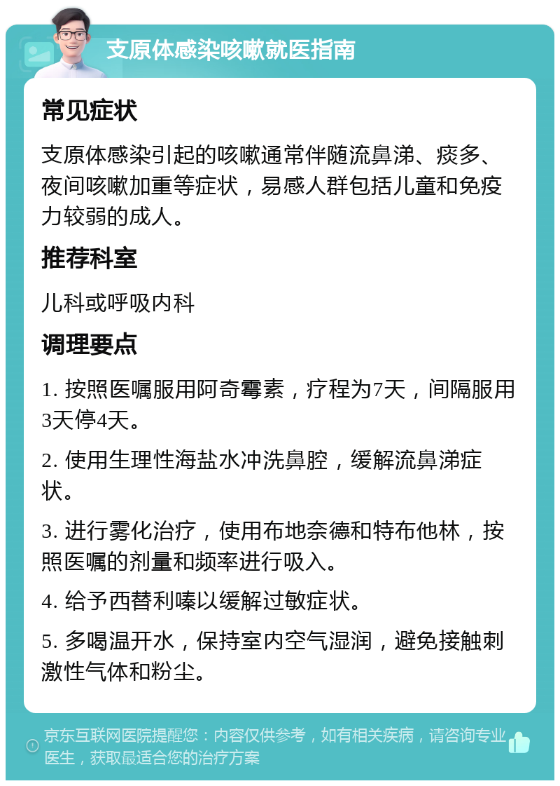 支原体感染咳嗽就医指南 常见症状 支原体感染引起的咳嗽通常伴随流鼻涕、痰多、夜间咳嗽加重等症状，易感人群包括儿童和免疫力较弱的成人。 推荐科室 儿科或呼吸内科 调理要点 1. 按照医嘱服用阿奇霉素，疗程为7天，间隔服用3天停4天。 2. 使用生理性海盐水冲洗鼻腔，缓解流鼻涕症状。 3. 进行雾化治疗，使用布地奈德和特布他林，按照医嘱的剂量和频率进行吸入。 4. 给予西替利嗪以缓解过敏症状。 5. 多喝温开水，保持室内空气湿润，避免接触刺激性气体和粉尘。