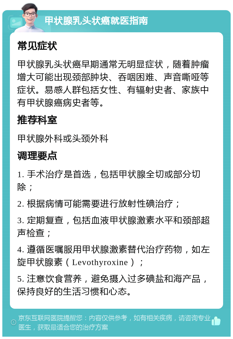 甲状腺乳头状癌就医指南 常见症状 甲状腺乳头状癌早期通常无明显症状，随着肿瘤增大可能出现颈部肿块、吞咽困难、声音嘶哑等症状。易感人群包括女性、有辐射史者、家族中有甲状腺癌病史者等。 推荐科室 甲状腺外科或头颈外科 调理要点 1. 手术治疗是首选，包括甲状腺全切或部分切除； 2. 根据病情可能需要进行放射性碘治疗； 3. 定期复查，包括血液甲状腺激素水平和颈部超声检查； 4. 遵循医嘱服用甲状腺激素替代治疗药物，如左旋甲状腺素（Levothyroxine）； 5. 注意饮食营养，避免摄入过多碘盐和海产品，保持良好的生活习惯和心态。