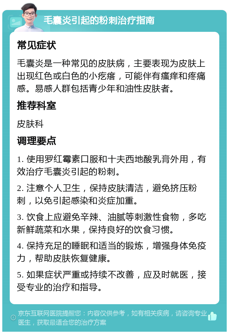 毛囊炎引起的粉刺治疗指南 常见症状 毛囊炎是一种常见的皮肤病，主要表现为皮肤上出现红色或白色的小疙瘩，可能伴有瘙痒和疼痛感。易感人群包括青少年和油性皮肤者。 推荐科室 皮肤科 调理要点 1. 使用罗红霉素口服和十夫西地酸乳膏外用，有效治疗毛囊炎引起的粉刺。 2. 注意个人卫生，保持皮肤清洁，避免挤压粉刺，以免引起感染和炎症加重。 3. 饮食上应避免辛辣、油腻等刺激性食物，多吃新鲜蔬菜和水果，保持良好的饮食习惯。 4. 保持充足的睡眠和适当的锻炼，增强身体免疫力，帮助皮肤恢复健康。 5. 如果症状严重或持续不改善，应及时就医，接受专业的治疗和指导。