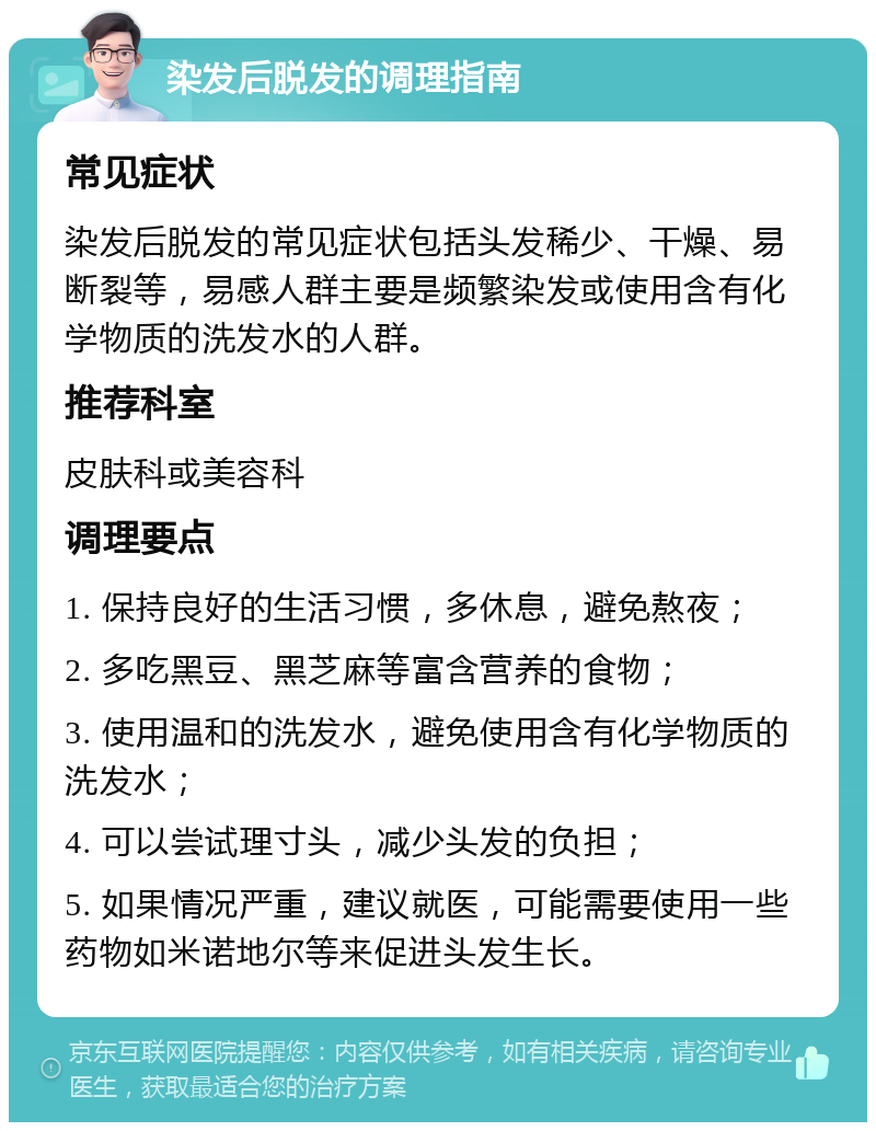 染发后脱发的调理指南 常见症状 染发后脱发的常见症状包括头发稀少、干燥、易断裂等，易感人群主要是频繁染发或使用含有化学物质的洗发水的人群。 推荐科室 皮肤科或美容科 调理要点 1. 保持良好的生活习惯，多休息，避免熬夜； 2. 多吃黑豆、黑芝麻等富含营养的食物； 3. 使用温和的洗发水，避免使用含有化学物质的洗发水； 4. 可以尝试理寸头，减少头发的负担； 5. 如果情况严重，建议就医，可能需要使用一些药物如米诺地尔等来促进头发生长。