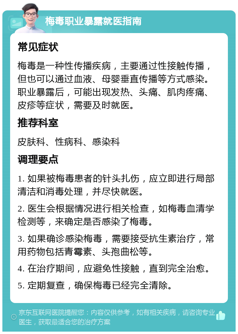 梅毒职业暴露就医指南 常见症状 梅毒是一种性传播疾病，主要通过性接触传播，但也可以通过血液、母婴垂直传播等方式感染。职业暴露后，可能出现发热、头痛、肌肉疼痛、皮疹等症状，需要及时就医。 推荐科室 皮肤科、性病科、感染科 调理要点 1. 如果被梅毒患者的针头扎伤，应立即进行局部清洁和消毒处理，并尽快就医。 2. 医生会根据情况进行相关检查，如梅毒血清学检测等，来确定是否感染了梅毒。 3. 如果确诊感染梅毒，需要接受抗生素治疗，常用药物包括青霉素、头孢曲松等。 4. 在治疗期间，应避免性接触，直到完全治愈。 5. 定期复查，确保梅毒已经完全清除。