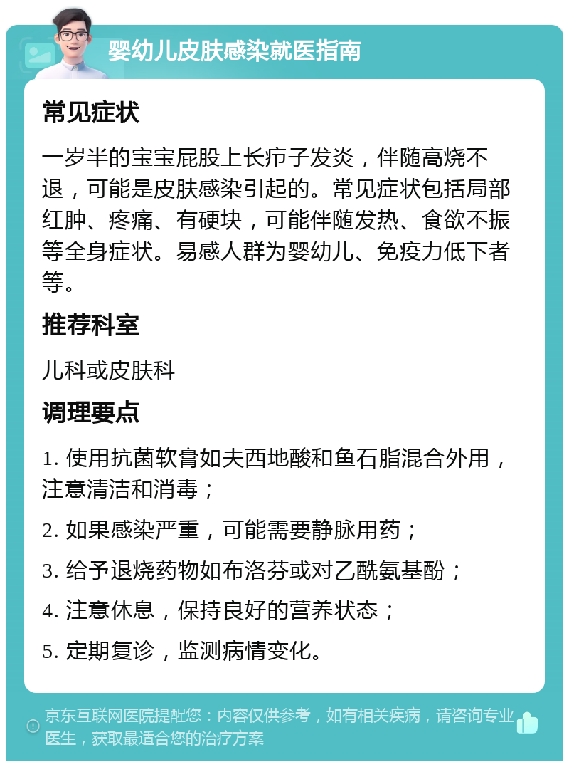 婴幼儿皮肤感染就医指南 常见症状 一岁半的宝宝屁股上长疖子发炎，伴随高烧不退，可能是皮肤感染引起的。常见症状包括局部红肿、疼痛、有硬块，可能伴随发热、食欲不振等全身症状。易感人群为婴幼儿、免疫力低下者等。 推荐科室 儿科或皮肤科 调理要点 1. 使用抗菌软膏如夫西地酸和鱼石脂混合外用，注意清洁和消毒； 2. 如果感染严重，可能需要静脉用药； 3. 给予退烧药物如布洛芬或对乙酰氨基酚； 4. 注意休息，保持良好的营养状态； 5. 定期复诊，监测病情变化。