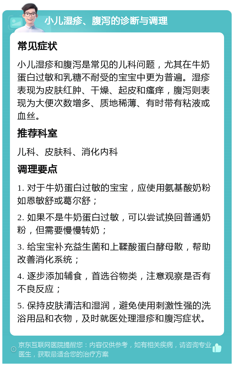 小儿湿疹、腹泻的诊断与调理 常见症状 小儿湿疹和腹泻是常见的儿科问题，尤其在牛奶蛋白过敏和乳糖不耐受的宝宝中更为普遍。湿疹表现为皮肤红肿、干燥、起皮和瘙痒，腹泻则表现为大便次数增多、质地稀薄、有时带有粘液或血丝。 推荐科室 儿科、皮肤科、消化内科 调理要点 1. 对于牛奶蛋白过敏的宝宝，应使用氨基酸奶粉如恩敏舒或葛尔舒； 2. 如果不是牛奶蛋白过敏，可以尝试换回普通奶粉，但需要慢慢转奶； 3. 给宝宝补充益生菌和上鞣酸蛋白酵母散，帮助改善消化系统； 4. 逐步添加辅食，首选谷物类，注意观察是否有不良反应； 5. 保持皮肤清洁和湿润，避免使用刺激性强的洗浴用品和衣物，及时就医处理湿疹和腹泻症状。