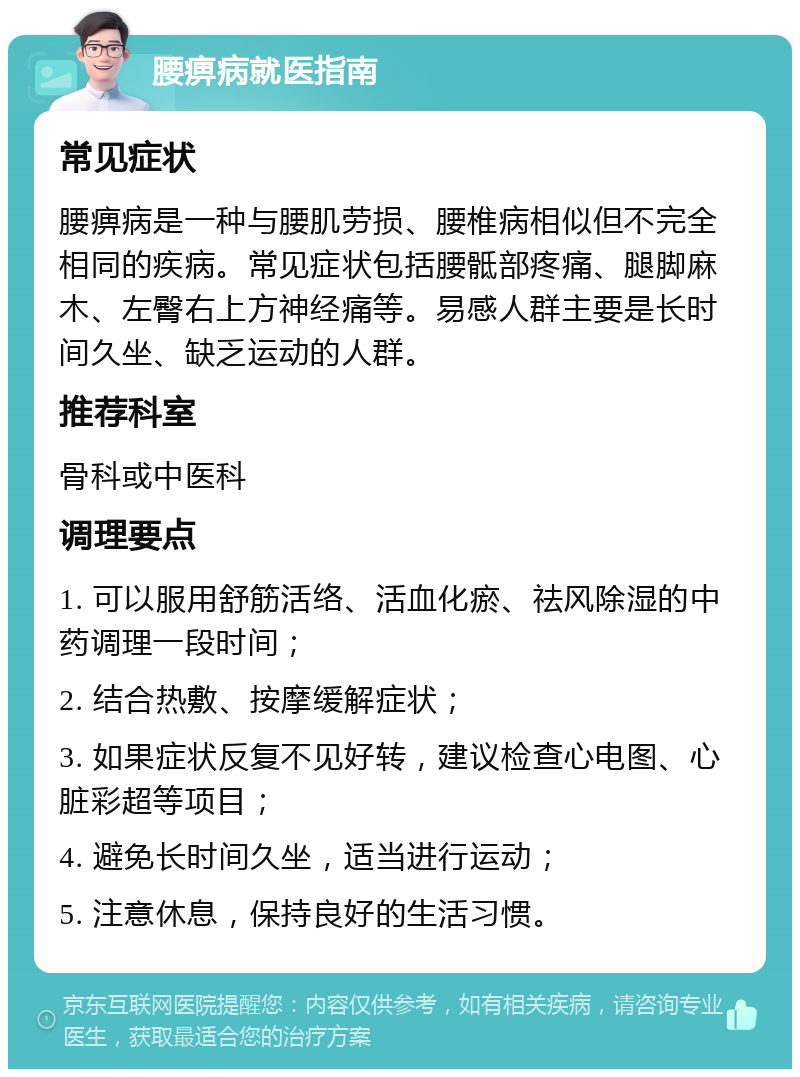 腰痹病就医指南 常见症状 腰痹病是一种与腰肌劳损、腰椎病相似但不完全相同的疾病。常见症状包括腰骶部疼痛、腿脚麻木、左臀右上方神经痛等。易感人群主要是长时间久坐、缺乏运动的人群。 推荐科室 骨科或中医科 调理要点 1. 可以服用舒筋活络、活血化瘀、祛风除湿的中药调理一段时间； 2. 结合热敷、按摩缓解症状； 3. 如果症状反复不见好转，建议检查心电图、心脏彩超等项目； 4. 避免长时间久坐，适当进行运动； 5. 注意休息，保持良好的生活习惯。