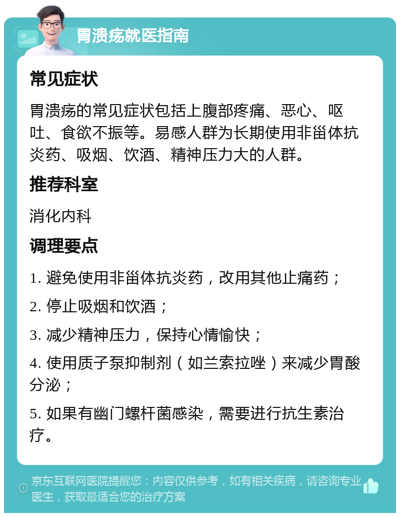 胃溃疡就医指南 常见症状 胃溃疡的常见症状包括上腹部疼痛、恶心、呕吐、食欲不振等。易感人群为长期使用非甾体抗炎药、吸烟、饮酒、精神压力大的人群。 推荐科室 消化内科 调理要点 1. 避免使用非甾体抗炎药，改用其他止痛药； 2. 停止吸烟和饮酒； 3. 减少精神压力，保持心情愉快； 4. 使用质子泵抑制剂（如兰索拉唑）来减少胃酸分泌； 5. 如果有幽门螺杆菌感染，需要进行抗生素治疗。