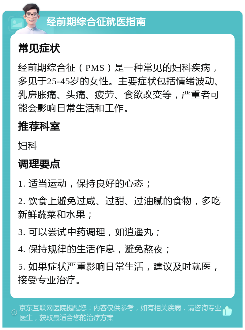 经前期综合征就医指南 常见症状 经前期综合征（PMS）是一种常见的妇科疾病，多见于25-45岁的女性。主要症状包括情绪波动、乳房胀痛、头痛、疲劳、食欲改变等，严重者可能会影响日常生活和工作。 推荐科室 妇科 调理要点 1. 适当运动，保持良好的心态； 2. 饮食上避免过咸、过甜、过油腻的食物，多吃新鲜蔬菜和水果； 3. 可以尝试中药调理，如逍遥丸； 4. 保持规律的生活作息，避免熬夜； 5. 如果症状严重影响日常生活，建议及时就医，接受专业治疗。