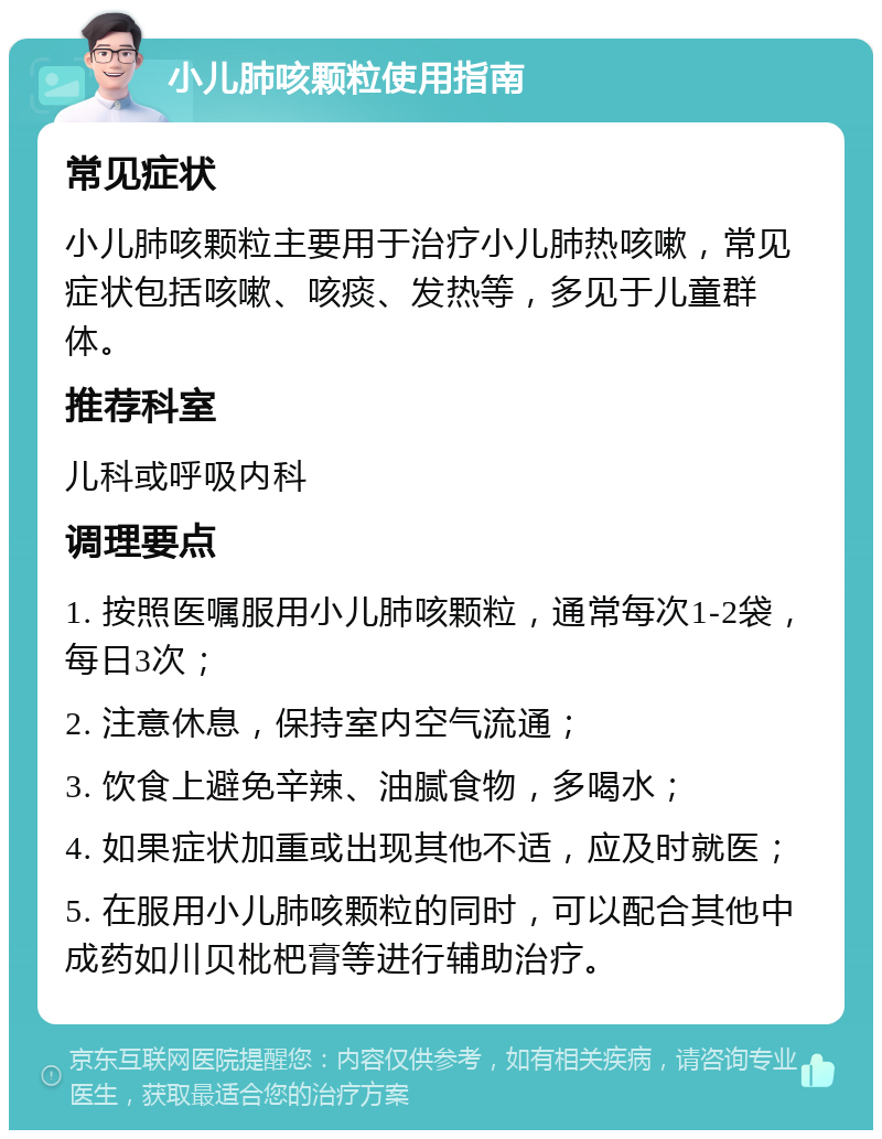 小儿肺咳颗粒使用指南 常见症状 小儿肺咳颗粒主要用于治疗小儿肺热咳嗽，常见症状包括咳嗽、咳痰、发热等，多见于儿童群体。 推荐科室 儿科或呼吸内科 调理要点 1. 按照医嘱服用小儿肺咳颗粒，通常每次1-2袋，每日3次； 2. 注意休息，保持室内空气流通； 3. 饮食上避免辛辣、油腻食物，多喝水； 4. 如果症状加重或出现其他不适，应及时就医； 5. 在服用小儿肺咳颗粒的同时，可以配合其他中成药如川贝枇杷膏等进行辅助治疗。