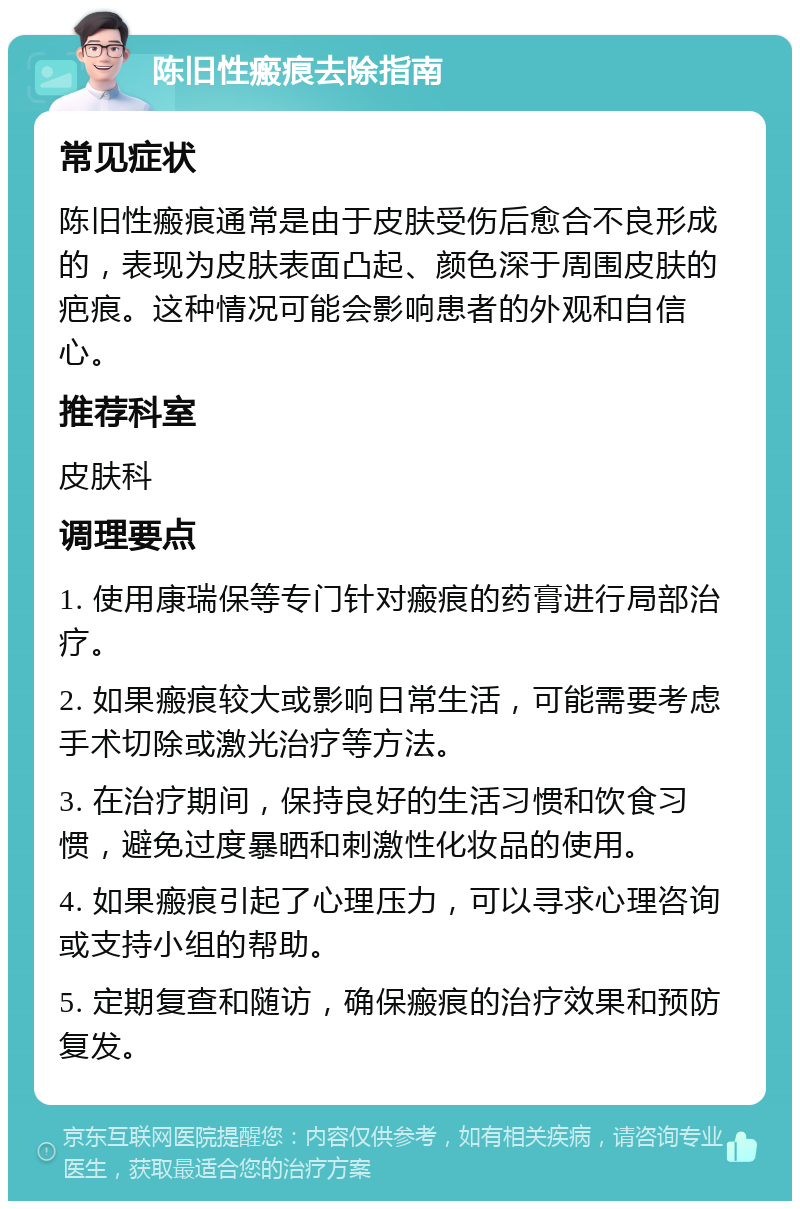 陈旧性瘢痕去除指南 常见症状 陈旧性瘢痕通常是由于皮肤受伤后愈合不良形成的，表现为皮肤表面凸起、颜色深于周围皮肤的疤痕。这种情况可能会影响患者的外观和自信心。 推荐科室 皮肤科 调理要点 1. 使用康瑞保等专门针对瘢痕的药膏进行局部治疗。 2. 如果瘢痕较大或影响日常生活，可能需要考虑手术切除或激光治疗等方法。 3. 在治疗期间，保持良好的生活习惯和饮食习惯，避免过度暴晒和刺激性化妆品的使用。 4. 如果瘢痕引起了心理压力，可以寻求心理咨询或支持小组的帮助。 5. 定期复查和随访，确保瘢痕的治疗效果和预防复发。