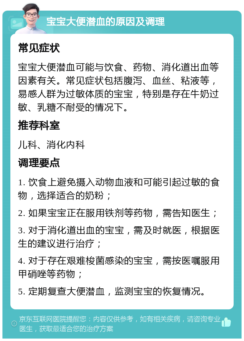 宝宝大便潜血的原因及调理 常见症状 宝宝大便潜血可能与饮食、药物、消化道出血等因素有关。常见症状包括腹泻、血丝、粘液等，易感人群为过敏体质的宝宝，特别是存在牛奶过敏、乳糖不耐受的情况下。 推荐科室 儿科、消化内科 调理要点 1. 饮食上避免摄入动物血液和可能引起过敏的食物，选择适合的奶粉； 2. 如果宝宝正在服用铁剂等药物，需告知医生； 3. 对于消化道出血的宝宝，需及时就医，根据医生的建议进行治疗； 4. 对于存在艰难梭菌感染的宝宝，需按医嘱服用甲硝唑等药物； 5. 定期复查大便潜血，监测宝宝的恢复情况。