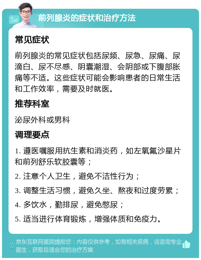 前列腺炎的症状和治疗方法 常见症状 前列腺炎的常见症状包括尿频、尿急、尿痛、尿滴白、尿不尽感、阴囊潮湿、会阴部或下腹部胀痛等不适。这些症状可能会影响患者的日常生活和工作效率，需要及时就医。 推荐科室 泌尿外科或男科 调理要点 1. 遵医嘱服用抗生素和消炎药，如左氧氟沙星片和前列舒乐软胶囊等； 2. 注意个人卫生，避免不洁性行为； 3. 调整生活习惯，避免久坐、熬夜和过度劳累； 4. 多饮水，勤排尿，避免憋尿； 5. 适当进行体育锻炼，增强体质和免疫力。