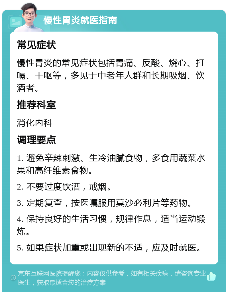 慢性胃炎就医指南 常见症状 慢性胃炎的常见症状包括胃痛、反酸、烧心、打嗝、干呕等，多见于中老年人群和长期吸烟、饮酒者。 推荐科室 消化内科 调理要点 1. 避免辛辣刺激、生冷油腻食物，多食用蔬菜水果和高纤维素食物。 2. 不要过度饮酒，戒烟。 3. 定期复查，按医嘱服用莫沙必利片等药物。 4. 保持良好的生活习惯，规律作息，适当运动锻炼。 5. 如果症状加重或出现新的不适，应及时就医。