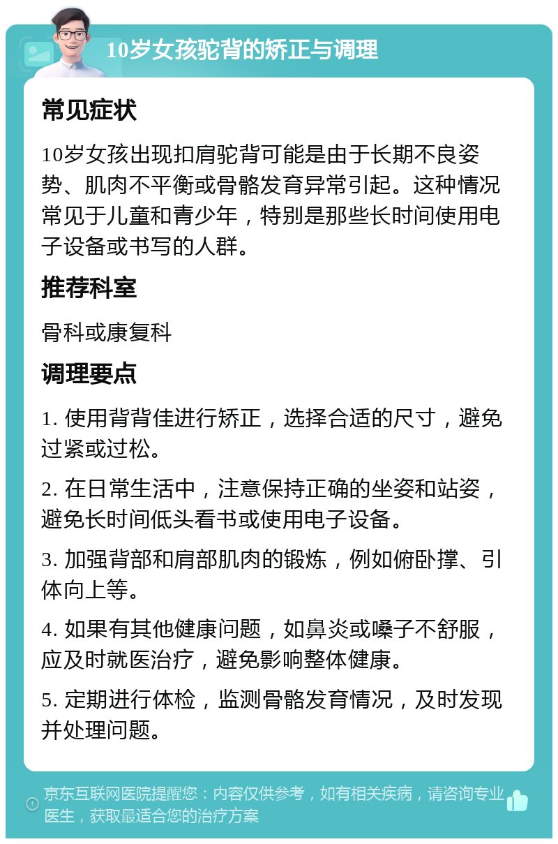 10岁女孩驼背的矫正与调理 常见症状 10岁女孩出现扣肩驼背可能是由于长期不良姿势、肌肉不平衡或骨骼发育异常引起。这种情况常见于儿童和青少年，特别是那些长时间使用电子设备或书写的人群。 推荐科室 骨科或康复科 调理要点 1. 使用背背佳进行矫正，选择合适的尺寸，避免过紧或过松。 2. 在日常生活中，注意保持正确的坐姿和站姿，避免长时间低头看书或使用电子设备。 3. 加强背部和肩部肌肉的锻炼，例如俯卧撑、引体向上等。 4. 如果有其他健康问题，如鼻炎或嗓子不舒服，应及时就医治疗，避免影响整体健康。 5. 定期进行体检，监测骨骼发育情况，及时发现并处理问题。