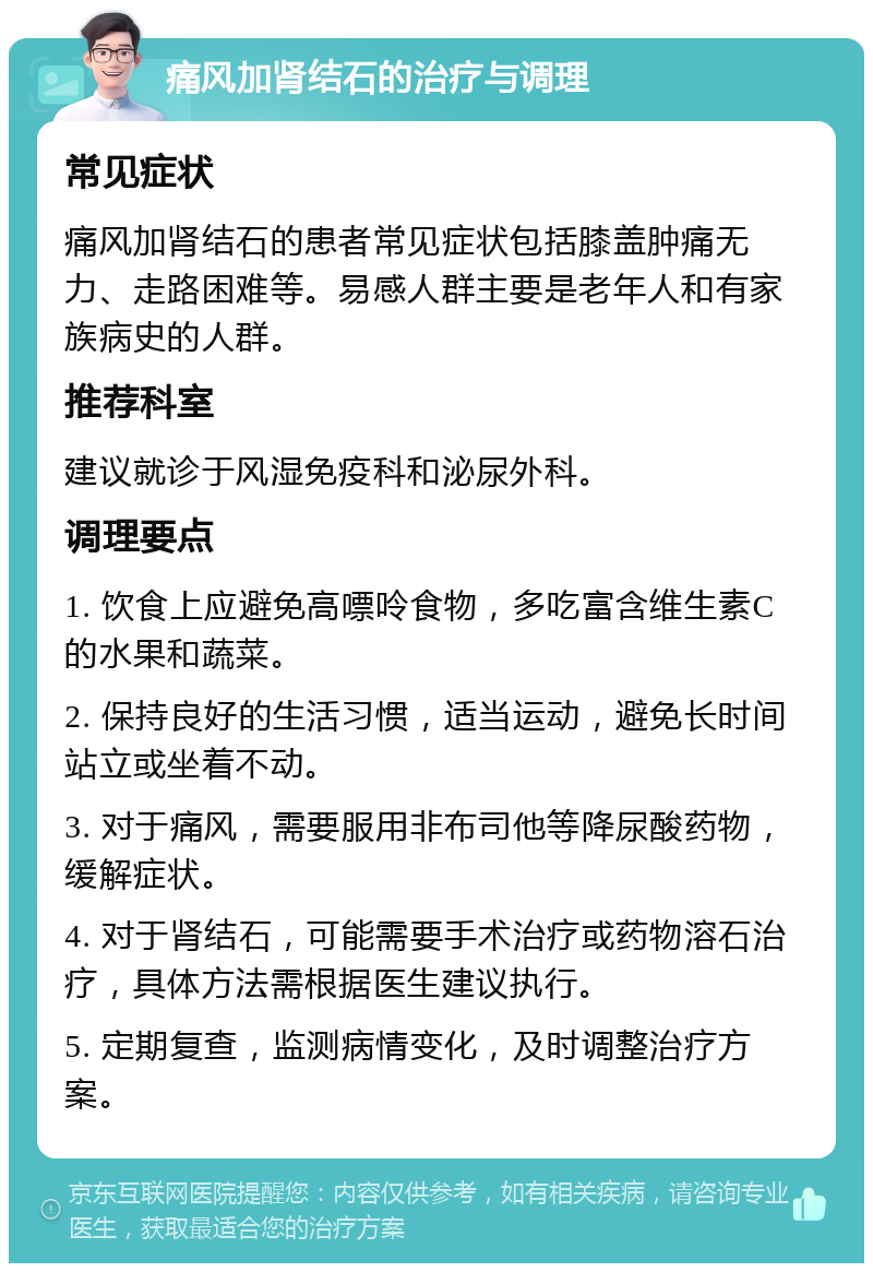 痛风加肾结石的治疗与调理 常见症状 痛风加肾结石的患者常见症状包括膝盖肿痛无力、走路困难等。易感人群主要是老年人和有家族病史的人群。 推荐科室 建议就诊于风湿免疫科和泌尿外科。 调理要点 1. 饮食上应避免高嘌呤食物，多吃富含维生素C的水果和蔬菜。 2. 保持良好的生活习惯，适当运动，避免长时间站立或坐着不动。 3. 对于痛风，需要服用非布司他等降尿酸药物，缓解症状。 4. 对于肾结石，可能需要手术治疗或药物溶石治疗，具体方法需根据医生建议执行。 5. 定期复查，监测病情变化，及时调整治疗方案。