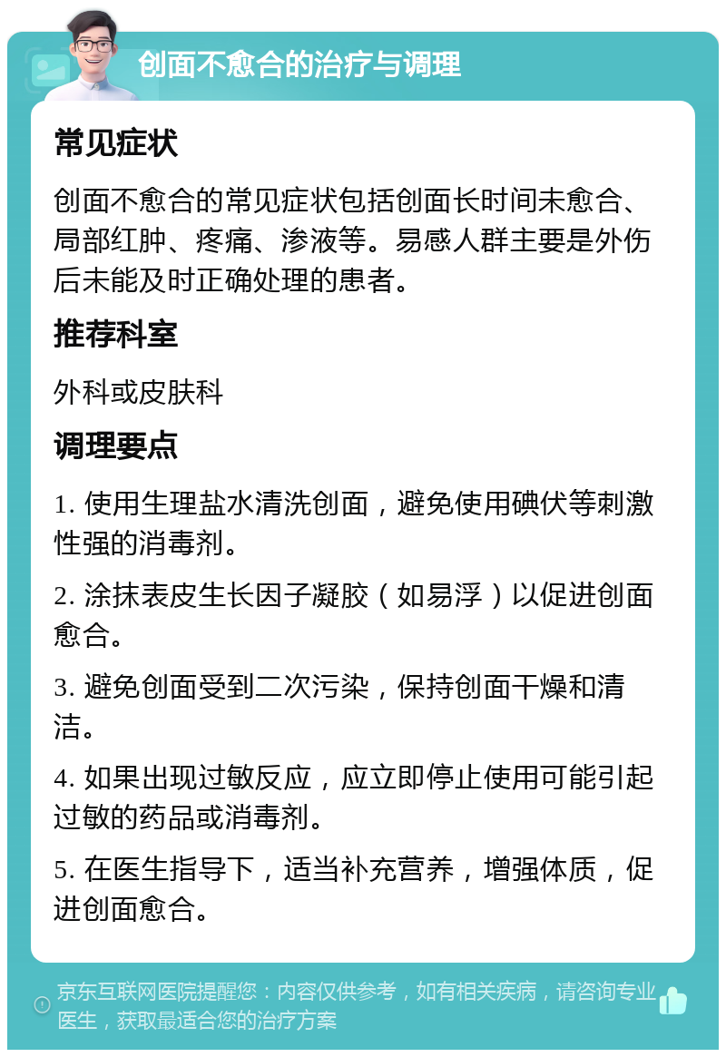 创面不愈合的治疗与调理 常见症状 创面不愈合的常见症状包括创面长时间未愈合、局部红肿、疼痛、渗液等。易感人群主要是外伤后未能及时正确处理的患者。 推荐科室 外科或皮肤科 调理要点 1. 使用生理盐水清洗创面，避免使用碘伏等刺激性强的消毒剂。 2. 涂抹表皮生长因子凝胶（如易浮）以促进创面愈合。 3. 避免创面受到二次污染，保持创面干燥和清洁。 4. 如果出现过敏反应，应立即停止使用可能引起过敏的药品或消毒剂。 5. 在医生指导下，适当补充营养，增强体质，促进创面愈合。