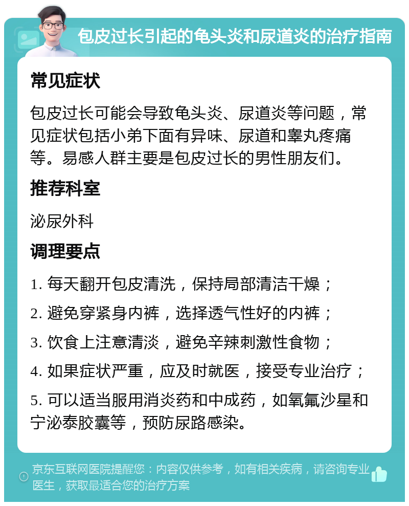 包皮过长引起的龟头炎和尿道炎的治疗指南 常见症状 包皮过长可能会导致龟头炎、尿道炎等问题，常见症状包括小弟下面有异味、尿道和睾丸疼痛等。易感人群主要是包皮过长的男性朋友们。 推荐科室 泌尿外科 调理要点 1. 每天翻开包皮清洗，保持局部清洁干燥； 2. 避免穿紧身内裤，选择透气性好的内裤； 3. 饮食上注意清淡，避免辛辣刺激性食物； 4. 如果症状严重，应及时就医，接受专业治疗； 5. 可以适当服用消炎药和中成药，如氧氟沙星和宁泌泰胶囊等，预防尿路感染。