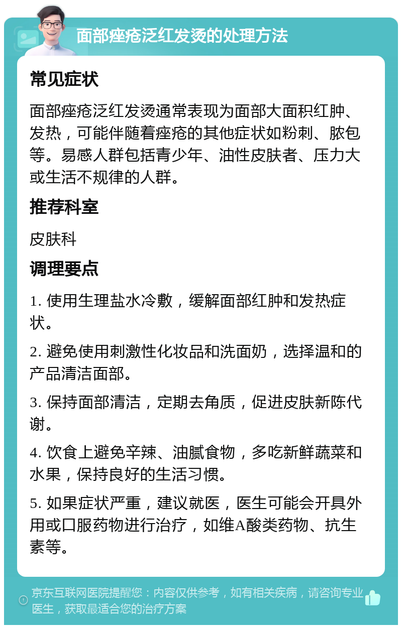 面部痤疮泛红发烫的处理方法 常见症状 面部痤疮泛红发烫通常表现为面部大面积红肿、发热，可能伴随着痤疮的其他症状如粉刺、脓包等。易感人群包括青少年、油性皮肤者、压力大或生活不规律的人群。 推荐科室 皮肤科 调理要点 1. 使用生理盐水冷敷，缓解面部红肿和发热症状。 2. 避免使用刺激性化妆品和洗面奶，选择温和的产品清洁面部。 3. 保持面部清洁，定期去角质，促进皮肤新陈代谢。 4. 饮食上避免辛辣、油腻食物，多吃新鲜蔬菜和水果，保持良好的生活习惯。 5. 如果症状严重，建议就医，医生可能会开具外用或口服药物进行治疗，如维A酸类药物、抗生素等。