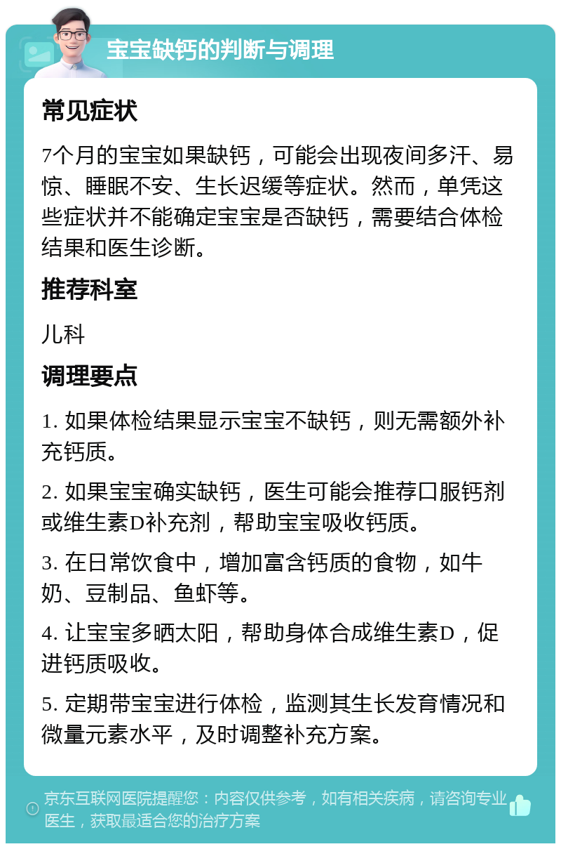 宝宝缺钙的判断与调理 常见症状 7个月的宝宝如果缺钙，可能会出现夜间多汗、易惊、睡眠不安、生长迟缓等症状。然而，单凭这些症状并不能确定宝宝是否缺钙，需要结合体检结果和医生诊断。 推荐科室 儿科 调理要点 1. 如果体检结果显示宝宝不缺钙，则无需额外补充钙质。 2. 如果宝宝确实缺钙，医生可能会推荐口服钙剂或维生素D补充剂，帮助宝宝吸收钙质。 3. 在日常饮食中，增加富含钙质的食物，如牛奶、豆制品、鱼虾等。 4. 让宝宝多晒太阳，帮助身体合成维生素D，促进钙质吸收。 5. 定期带宝宝进行体检，监测其生长发育情况和微量元素水平，及时调整补充方案。