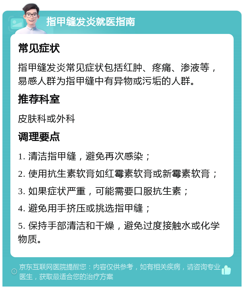 指甲缝发炎就医指南 常见症状 指甲缝发炎常见症状包括红肿、疼痛、渗液等，易感人群为指甲缝中有异物或污垢的人群。 推荐科室 皮肤科或外科 调理要点 1. 清洁指甲缝，避免再次感染； 2. 使用抗生素软膏如红霉素软膏或新霉素软膏； 3. 如果症状严重，可能需要口服抗生素； 4. 避免用手挤压或挑选指甲缝； 5. 保持手部清洁和干燥，避免过度接触水或化学物质。