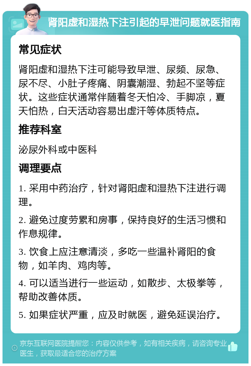 肾阳虚和湿热下注引起的早泄问题就医指南 常见症状 肾阳虚和湿热下注可能导致早泄、尿频、尿急、尿不尽、小肚子疼痛、阴囊潮湿、勃起不坚等症状。这些症状通常伴随着冬天怕冷、手脚凉，夏天怕热，白天活动容易出虚汗等体质特点。 推荐科室 泌尿外科或中医科 调理要点 1. 采用中药治疗，针对肾阳虚和湿热下注进行调理。 2. 避免过度劳累和房事，保持良好的生活习惯和作息规律。 3. 饮食上应注意清淡，多吃一些温补肾阳的食物，如羊肉、鸡肉等。 4. 可以适当进行一些运动，如散步、太极拳等，帮助改善体质。 5. 如果症状严重，应及时就医，避免延误治疗。