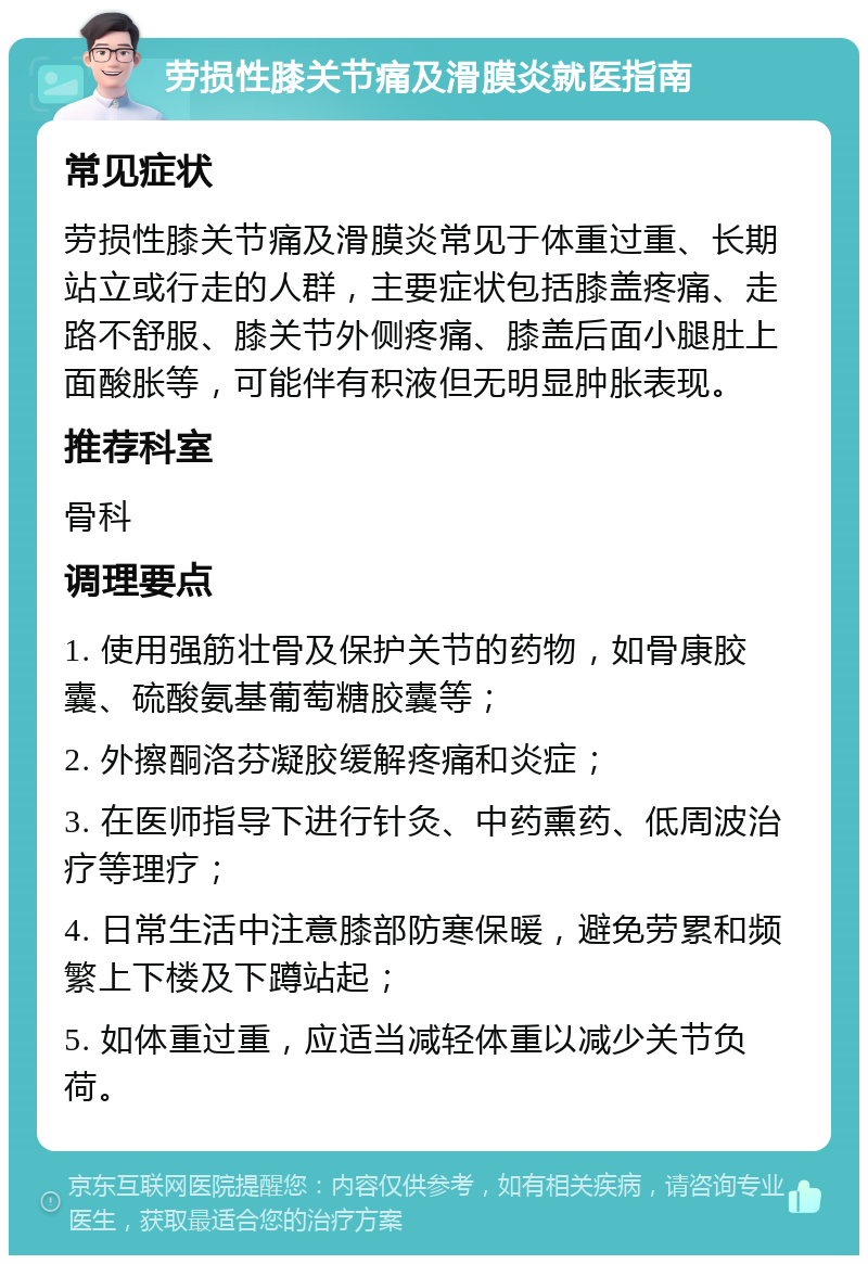 劳损性膝关节痛及滑膜炎就医指南 常见症状 劳损性膝关节痛及滑膜炎常见于体重过重、长期站立或行走的人群，主要症状包括膝盖疼痛、走路不舒服、膝关节外侧疼痛、膝盖后面小腿肚上面酸胀等，可能伴有积液但无明显肿胀表现。 推荐科室 骨科 调理要点 1. 使用强筋壮骨及保护关节的药物，如骨康胶囊、硫酸氨基葡萄糖胶囊等； 2. 外擦酮洛芬凝胶缓解疼痛和炎症； 3. 在医师指导下进行针灸、中药熏药、低周波治疗等理疗； 4. 日常生活中注意膝部防寒保暖，避免劳累和频繁上下楼及下蹲站起； 5. 如体重过重，应适当减轻体重以减少关节负荷。