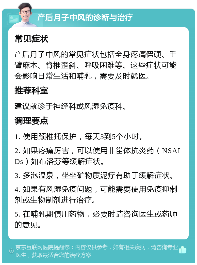 产后月子中风的诊断与治疗 常见症状 产后月子中风的常见症状包括全身疼痛僵硬、手臂麻木、脊椎歪斜、呼吸困难等。这些症状可能会影响日常生活和哺乳，需要及时就医。 推荐科室 建议就诊于神经科或风湿免疫科。 调理要点 1. 使用颈椎托保护，每天3到5个小时。 2. 如果疼痛厉害，可以使用非甾体抗炎药（NSAIDs）如布洛芬等缓解症状。 3. 多泡温泉，坐坐矿物质泥疗有助于缓解症状。 4. 如果有风湿免疫问题，可能需要使用免疫抑制剂或生物制剂进行治疗。 5. 在哺乳期慎用药物，必要时请咨询医生或药师的意见。