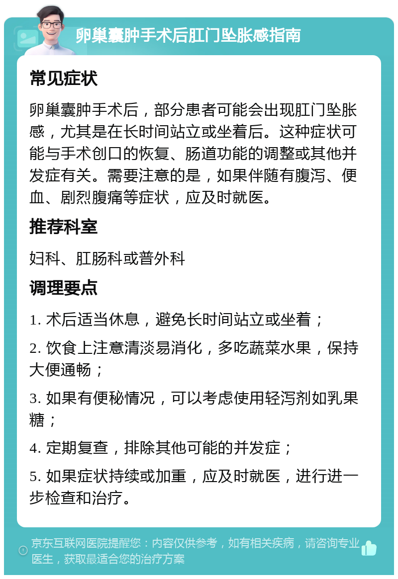 卵巢囊肿手术后肛门坠胀感指南 常见症状 卵巢囊肿手术后，部分患者可能会出现肛门坠胀感，尤其是在长时间站立或坐着后。这种症状可能与手术创口的恢复、肠道功能的调整或其他并发症有关。需要注意的是，如果伴随有腹泻、便血、剧烈腹痛等症状，应及时就医。 推荐科室 妇科、肛肠科或普外科 调理要点 1. 术后适当休息，避免长时间站立或坐着； 2. 饮食上注意清淡易消化，多吃蔬菜水果，保持大便通畅； 3. 如果有便秘情况，可以考虑使用轻泻剂如乳果糖； 4. 定期复查，排除其他可能的并发症； 5. 如果症状持续或加重，应及时就医，进行进一步检查和治疗。