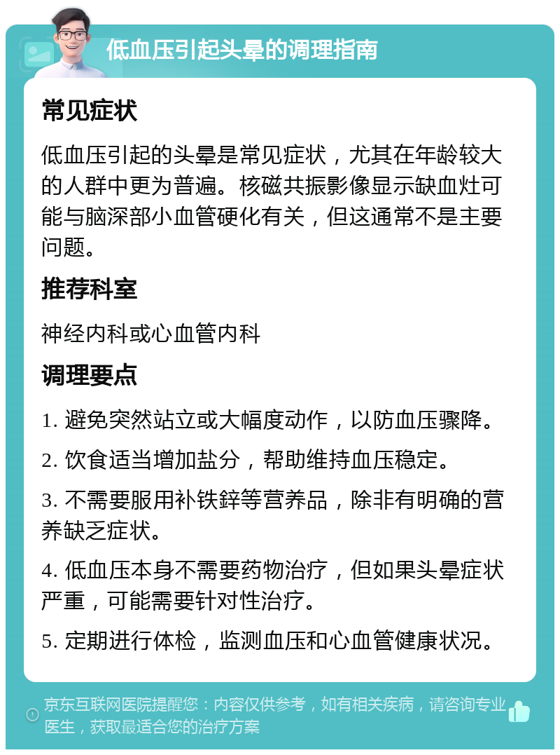 低血压引起头晕的调理指南 常见症状 低血压引起的头晕是常见症状，尤其在年龄较大的人群中更为普遍。核磁共振影像显示缺血灶可能与脑深部小血管硬化有关，但这通常不是主要问题。 推荐科室 神经内科或心血管内科 调理要点 1. 避免突然站立或大幅度动作，以防血压骤降。 2. 饮食适当增加盐分，帮助维持血压稳定。 3. 不需要服用补铁鋅等营养品，除非有明确的营养缺乏症状。 4. 低血压本身不需要药物治疗，但如果头晕症状严重，可能需要针对性治疗。 5. 定期进行体检，监测血压和心血管健康状况。