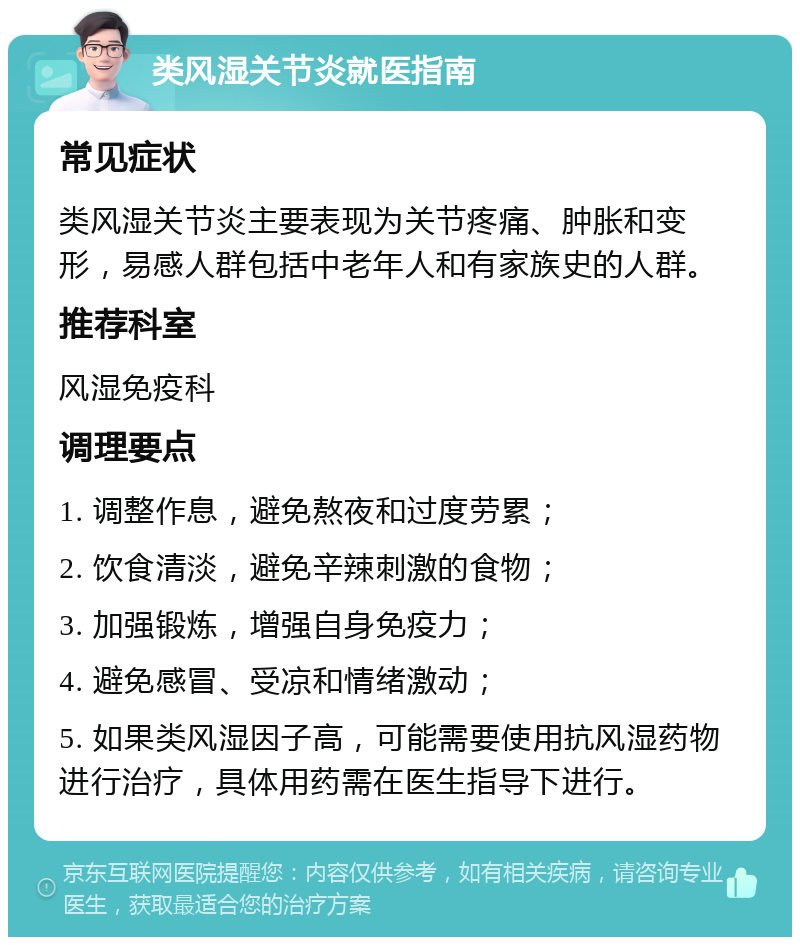 类风湿关节炎就医指南 常见症状 类风湿关节炎主要表现为关节疼痛、肿胀和变形，易感人群包括中老年人和有家族史的人群。 推荐科室 风湿免疫科 调理要点 1. 调整作息，避免熬夜和过度劳累； 2. 饮食清淡，避免辛辣刺激的食物； 3. 加强锻炼，增强自身免疫力； 4. 避免感冒、受凉和情绪激动； 5. 如果类风湿因子高，可能需要使用抗风湿药物进行治疗，具体用药需在医生指导下进行。