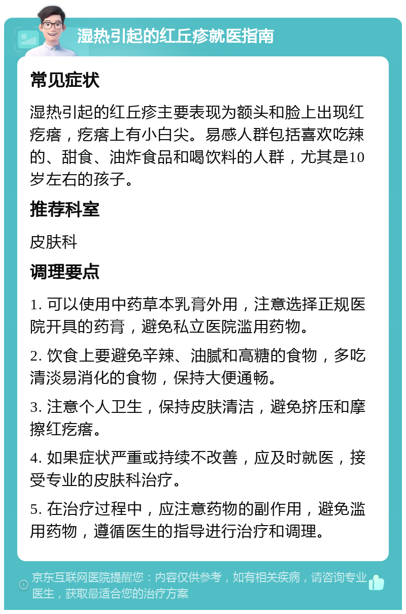 湿热引起的红丘疹就医指南 常见症状 湿热引起的红丘疹主要表现为额头和脸上出现红疙瘩，疙瘩上有小白尖。易感人群包括喜欢吃辣的、甜食、油炸食品和喝饮料的人群，尤其是10岁左右的孩子。 推荐科室 皮肤科 调理要点 1. 可以使用中药草本乳膏外用，注意选择正规医院开具的药膏，避免私立医院滥用药物。 2. 饮食上要避免辛辣、油腻和高糖的食物，多吃清淡易消化的食物，保持大便通畅。 3. 注意个人卫生，保持皮肤清洁，避免挤压和摩擦红疙瘩。 4. 如果症状严重或持续不改善，应及时就医，接受专业的皮肤科治疗。 5. 在治疗过程中，应注意药物的副作用，避免滥用药物，遵循医生的指导进行治疗和调理。