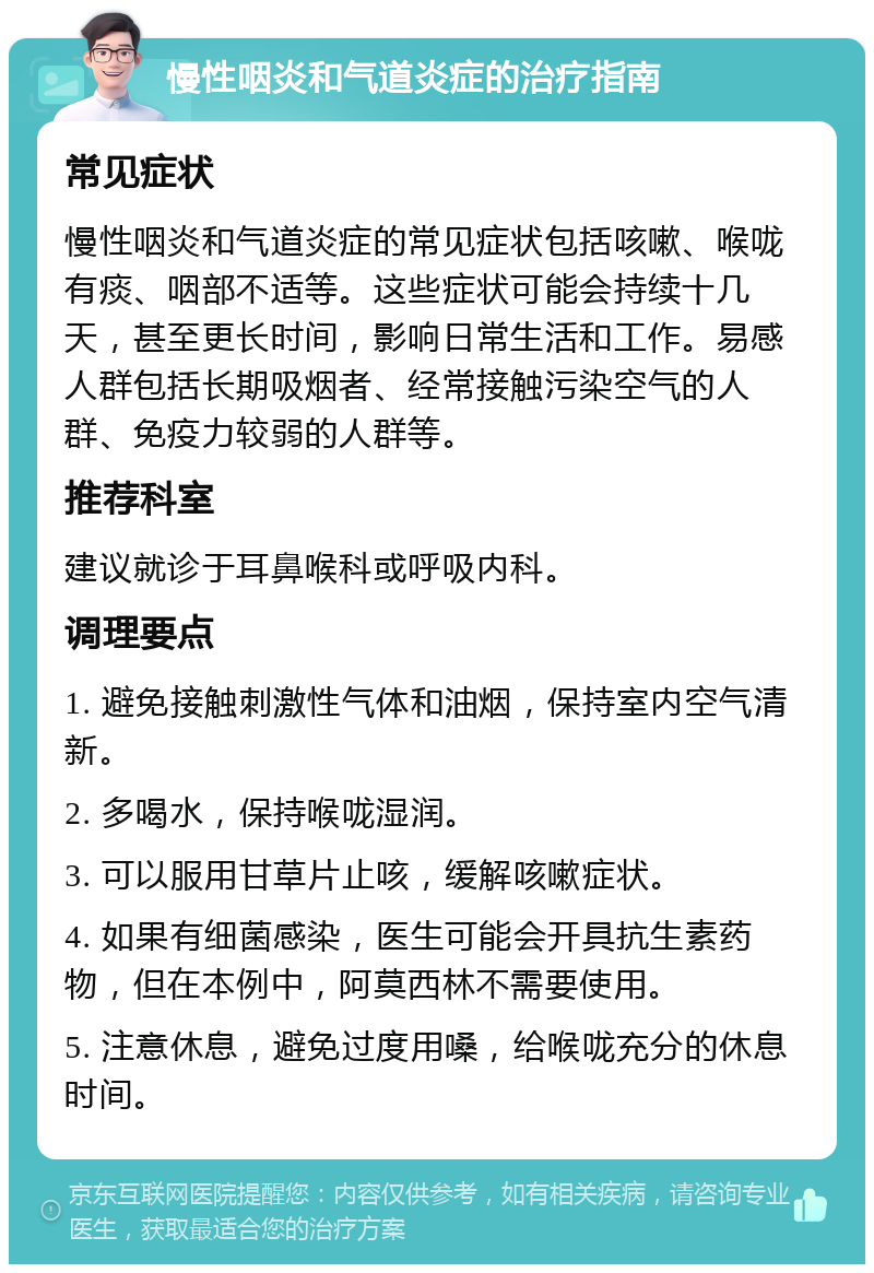 慢性咽炎和气道炎症的治疗指南 常见症状 慢性咽炎和气道炎症的常见症状包括咳嗽、喉咙有痰、咽部不适等。这些症状可能会持续十几天，甚至更长时间，影响日常生活和工作。易感人群包括长期吸烟者、经常接触污染空气的人群、免疫力较弱的人群等。 推荐科室 建议就诊于耳鼻喉科或呼吸内科。 调理要点 1. 避免接触刺激性气体和油烟，保持室内空气清新。 2. 多喝水，保持喉咙湿润。 3. 可以服用甘草片止咳，缓解咳嗽症状。 4. 如果有细菌感染，医生可能会开具抗生素药物，但在本例中，阿莫西林不需要使用。 5. 注意休息，避免过度用嗓，给喉咙充分的休息时间。