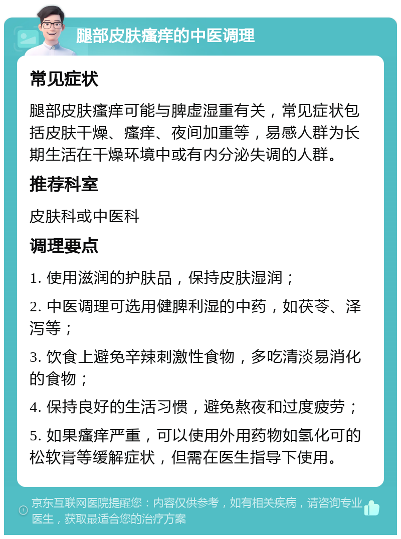 腿部皮肤瘙痒的中医调理 常见症状 腿部皮肤瘙痒可能与脾虚湿重有关，常见症状包括皮肤干燥、瘙痒、夜间加重等，易感人群为长期生活在干燥环境中或有内分泌失调的人群。 推荐科室 皮肤科或中医科 调理要点 1. 使用滋润的护肤品，保持皮肤湿润； 2. 中医调理可选用健脾利湿的中药，如茯苓、泽泻等； 3. 饮食上避免辛辣刺激性食物，多吃清淡易消化的食物； 4. 保持良好的生活习惯，避免熬夜和过度疲劳； 5. 如果瘙痒严重，可以使用外用药物如氢化可的松软膏等缓解症状，但需在医生指导下使用。