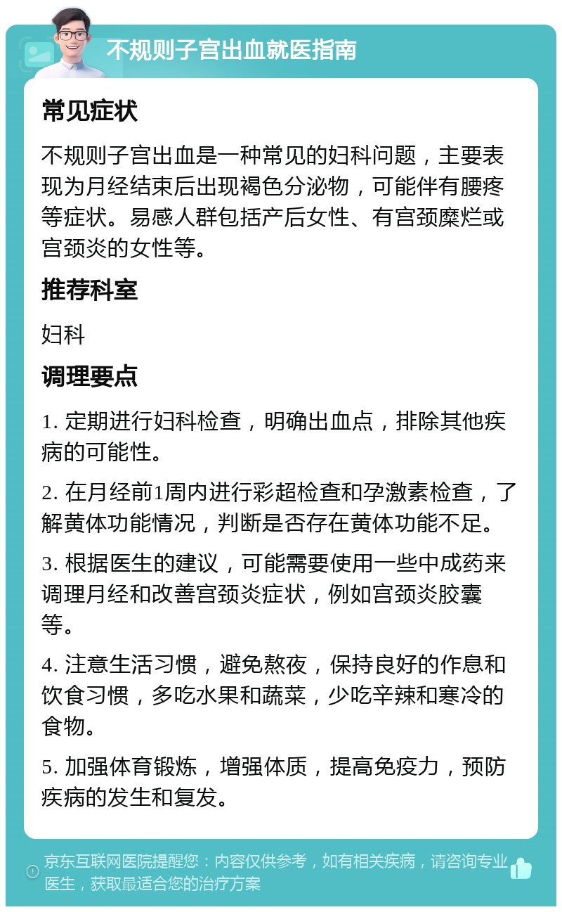 不规则子宫出血就医指南 常见症状 不规则子宫出血是一种常见的妇科问题，主要表现为月经结束后出现褐色分泌物，可能伴有腰疼等症状。易感人群包括产后女性、有宫颈糜烂或宫颈炎的女性等。 推荐科室 妇科 调理要点 1. 定期进行妇科检查，明确出血点，排除其他疾病的可能性。 2. 在月经前1周内进行彩超检查和孕激素检查，了解黄体功能情况，判断是否存在黄体功能不足。 3. 根据医生的建议，可能需要使用一些中成药来调理月经和改善宫颈炎症状，例如宫颈炎胶囊等。 4. 注意生活习惯，避免熬夜，保持良好的作息和饮食习惯，多吃水果和蔬菜，少吃辛辣和寒冷的食物。 5. 加强体育锻炼，增强体质，提高免疫力，预防疾病的发生和复发。