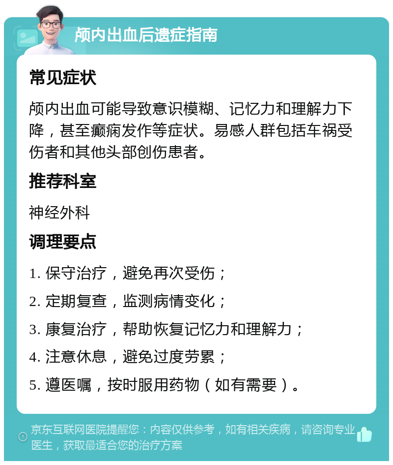 颅内出血后遗症指南 常见症状 颅内出血可能导致意识模糊、记忆力和理解力下降，甚至癫痫发作等症状。易感人群包括车祸受伤者和其他头部创伤患者。 推荐科室 神经外科 调理要点 1. 保守治疗，避免再次受伤； 2. 定期复查，监测病情变化； 3. 康复治疗，帮助恢复记忆力和理解力； 4. 注意休息，避免过度劳累； 5. 遵医嘱，按时服用药物（如有需要）。