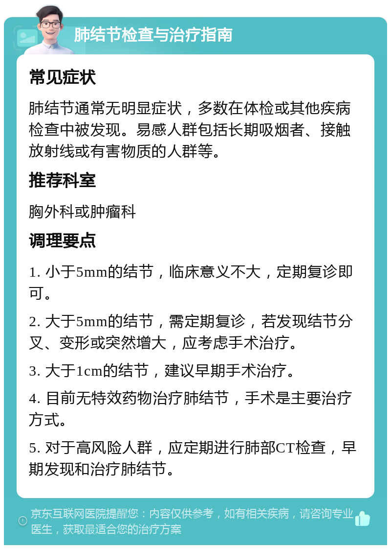 肺结节检查与治疗指南 常见症状 肺结节通常无明显症状，多数在体检或其他疾病检查中被发现。易感人群包括长期吸烟者、接触放射线或有害物质的人群等。 推荐科室 胸外科或肿瘤科 调理要点 1. 小于5mm的结节，临床意义不大，定期复诊即可。 2. 大于5mm的结节，需定期复诊，若发现结节分叉、变形或突然增大，应考虑手术治疗。 3. 大于1cm的结节，建议早期手术治疗。 4. 目前无特效药物治疗肺结节，手术是主要治疗方式。 5. 对于高风险人群，应定期进行肺部CT检查，早期发现和治疗肺结节。