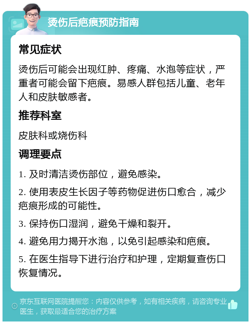 烫伤后疤痕预防指南 常见症状 烫伤后可能会出现红肿、疼痛、水泡等症状，严重者可能会留下疤痕。易感人群包括儿童、老年人和皮肤敏感者。 推荐科室 皮肤科或烧伤科 调理要点 1. 及时清洁烫伤部位，避免感染。 2. 使用表皮生长因子等药物促进伤口愈合，减少疤痕形成的可能性。 3. 保持伤口湿润，避免干燥和裂开。 4. 避免用力揭开水泡，以免引起感染和疤痕。 5. 在医生指导下进行治疗和护理，定期复查伤口恢复情况。