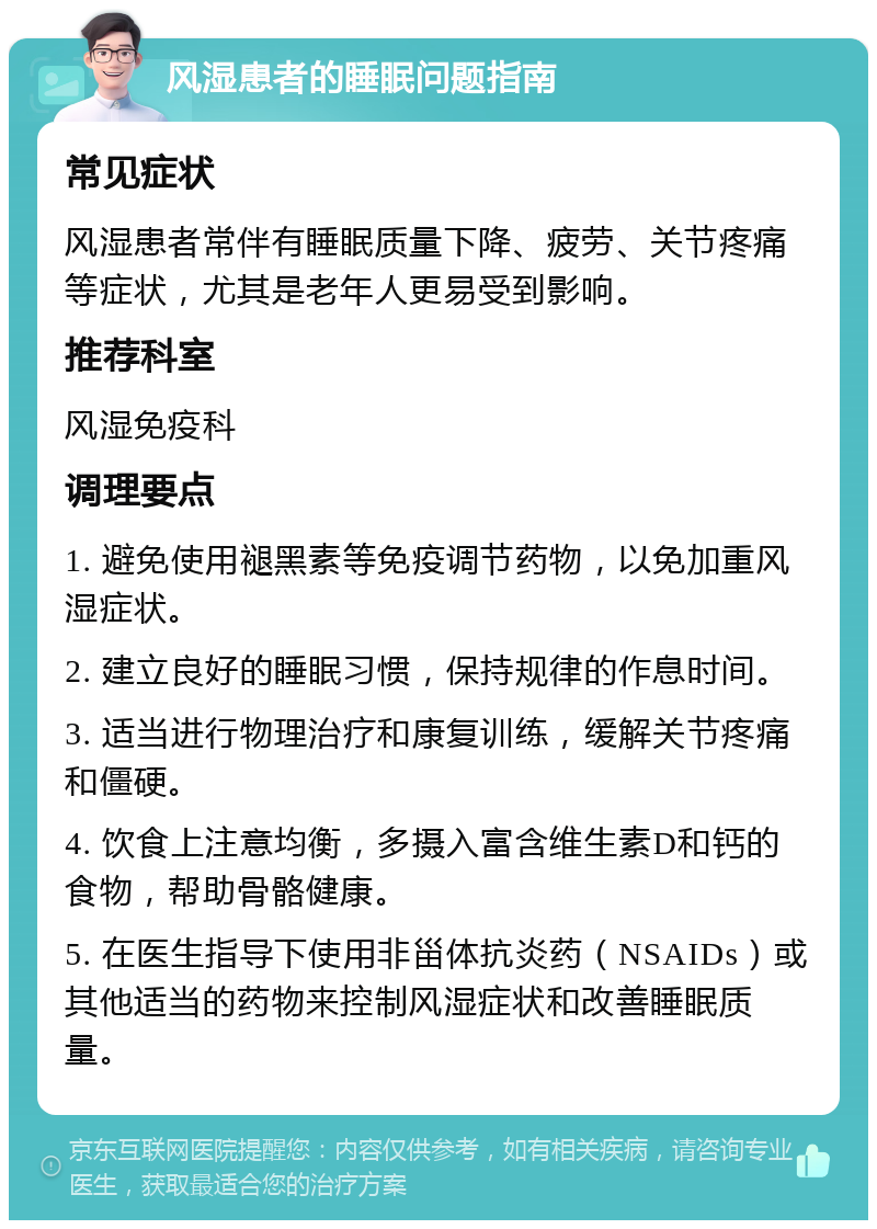 风湿患者的睡眠问题指南 常见症状 风湿患者常伴有睡眠质量下降、疲劳、关节疼痛等症状，尤其是老年人更易受到影响。 推荐科室 风湿免疫科 调理要点 1. 避免使用褪黑素等免疫调节药物，以免加重风湿症状。 2. 建立良好的睡眠习惯，保持规律的作息时间。 3. 适当进行物理治疗和康复训练，缓解关节疼痛和僵硬。 4. 饮食上注意均衡，多摄入富含维生素D和钙的食物，帮助骨骼健康。 5. 在医生指导下使用非甾体抗炎药（NSAIDs）或其他适当的药物来控制风湿症状和改善睡眠质量。