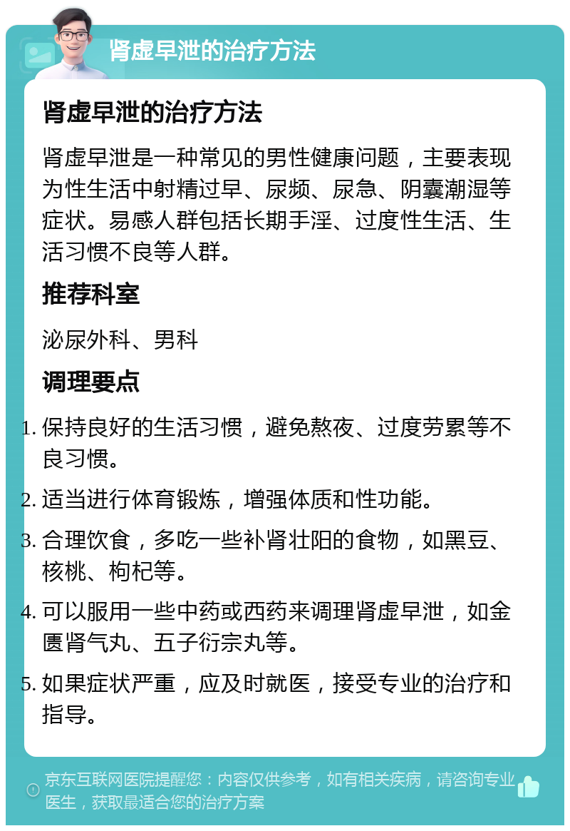 肾虚早泄的治疗方法 肾虚早泄的治疗方法 肾虚早泄是一种常见的男性健康问题，主要表现为性生活中射精过早、尿频、尿急、阴囊潮湿等症状。易感人群包括长期手淫、过度性生活、生活习惯不良等人群。 推荐科室 泌尿外科、男科 调理要点 保持良好的生活习惯，避免熬夜、过度劳累等不良习惯。 适当进行体育锻炼，增强体质和性功能。 合理饮食，多吃一些补肾壮阳的食物，如黑豆、核桃、枸杞等。 可以服用一些中药或西药来调理肾虚早泄，如金匮肾气丸、五子衍宗丸等。 如果症状严重，应及时就医，接受专业的治疗和指导。