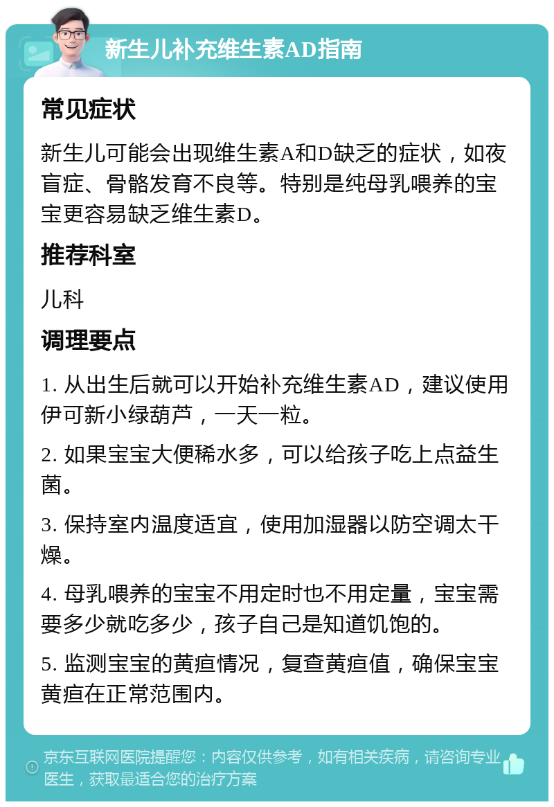 新生儿补充维生素AD指南 常见症状 新生儿可能会出现维生素A和D缺乏的症状，如夜盲症、骨骼发育不良等。特别是纯母乳喂养的宝宝更容易缺乏维生素D。 推荐科室 儿科 调理要点 1. 从出生后就可以开始补充维生素AD，建议使用伊可新小绿葫芦，一天一粒。 2. 如果宝宝大便稀水多，可以给孩子吃上点益生菌。 3. 保持室内温度适宜，使用加湿器以防空调太干燥。 4. 母乳喂养的宝宝不用定时也不用定量，宝宝需要多少就吃多少，孩子自己是知道饥饱的。 5. 监测宝宝的黄疸情况，复查黄疸值，确保宝宝黄疸在正常范围内。